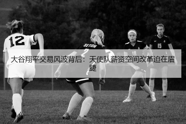 大谷翔平交易风波背后：天使队薪资空间改革迫在眉睫