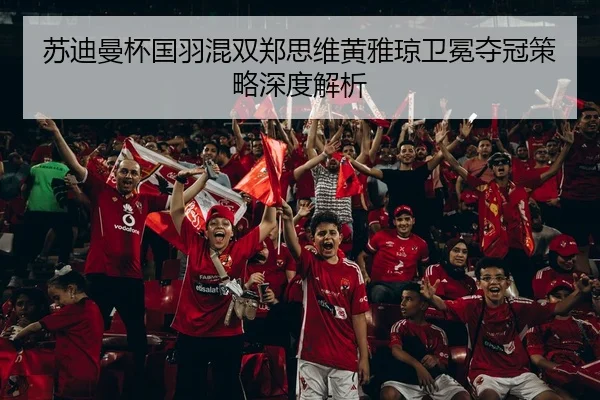 苏迪曼杯国羽混双郑思维黄雅琼卫冕夺冠策略深度解析